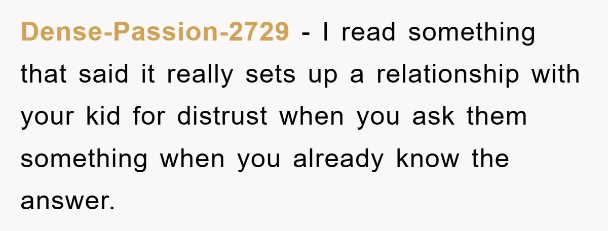 Dense-Passion-2729 − I read something that said it really sets up a relationship with your kid for distrust when you ask them something when you already know the answer.
