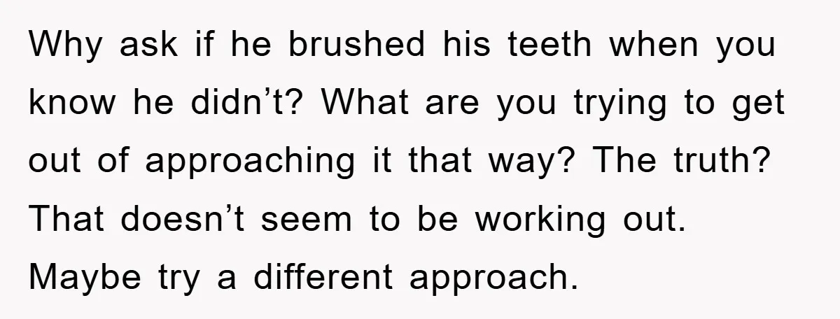 Why ask if he brushed his teeth when you know he didn’t? What are you trying to get out of approaching it that way? The truth? That doesn’t seem to...