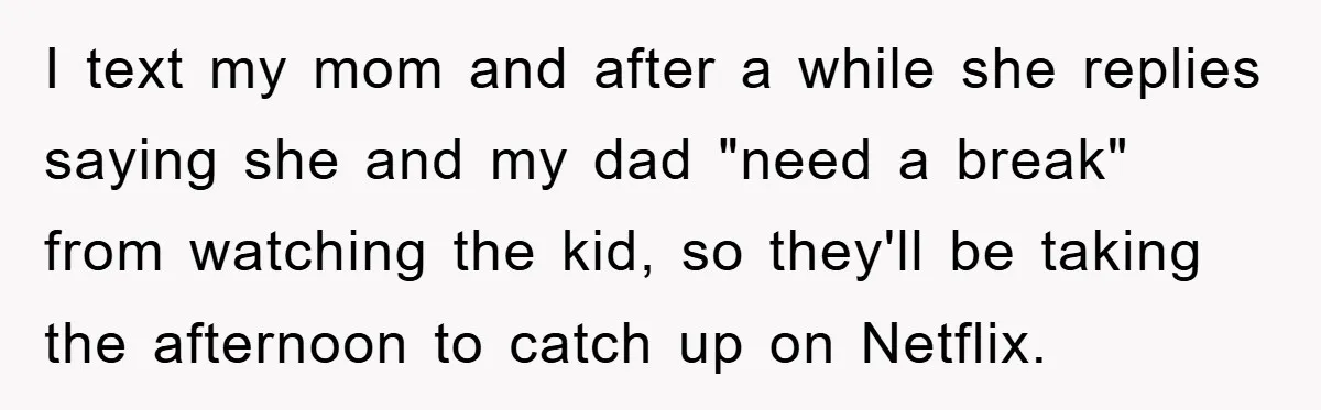 I text my mom and after a while she replies saying she and my dad "need a break" from watching the kid, so they'll be taking the afternoon to catch...