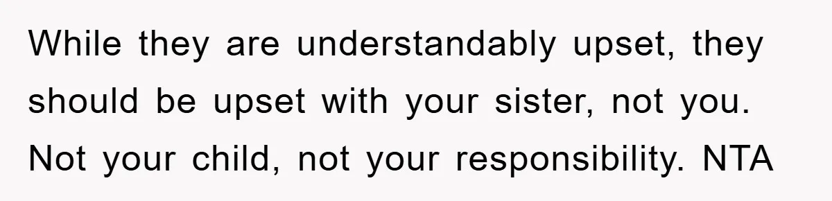 While they are understandably upset, they should be upset with your sister, not you. Not your child, not your responsibility. NTA