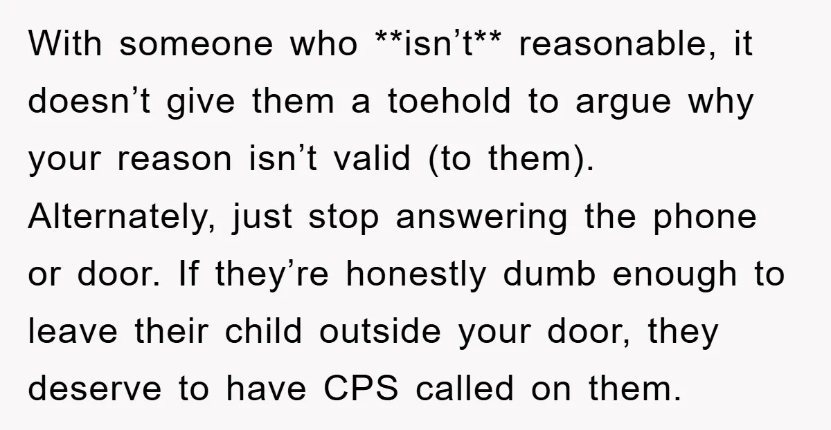 With someone who **isn’t** reasonable, it doesn’t give them a toehold to argue why your reason isn’t valid (to them). Alternately, just stop answering the phone or door. If they’re...