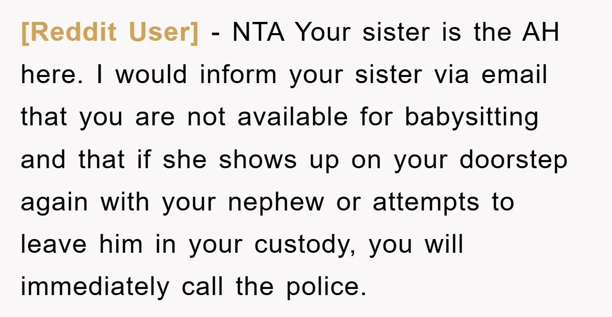[Reddit User] − NTA Your sister is the AH here. I would inform your sister via email that you are not available for babysitting and that if she shows up...