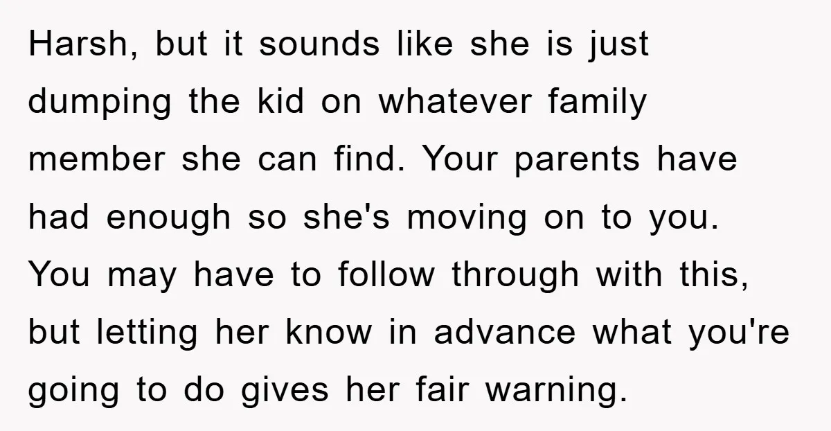 Harsh, but it sounds like she is just dumping the kid on whatever family member she can find. Your parents have had enough so she's moving on to you. You...