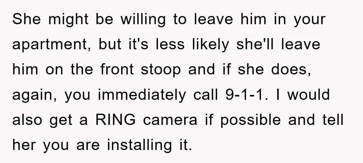 She might be willing to leave him in your apartment, but it's less likely she'll leave him on the front stoop and if she does, again, you immediately call 9-1-1....