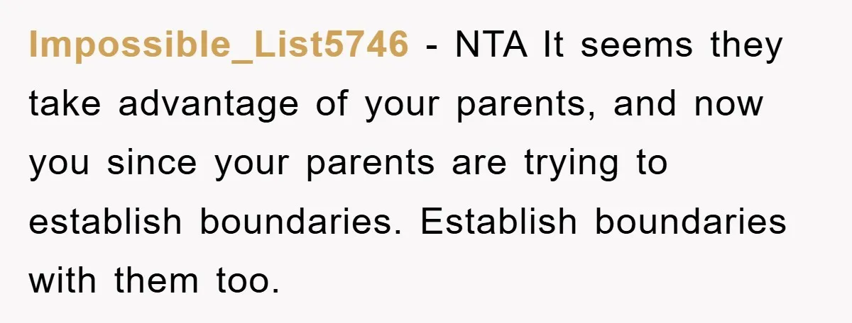 Impossible_List5746 − NTA It seems they take advantage of your parents, and now you since your parents are trying to establish boundaries. Establish boundaries with them too.
