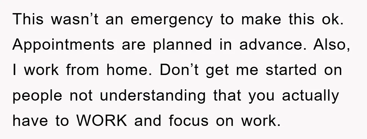 This wasn’t an emergency to make this ok. Appointments are planned in advance. Also, I work from home. Don’t get me started on people not understanding that you actually have...