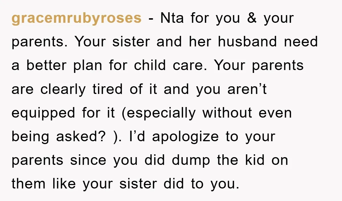 gracemrubyroses − Nta for you & your parents. Your sister and her husband need a better plan for child care. Your parents are clearly tired of it and you aren’t...