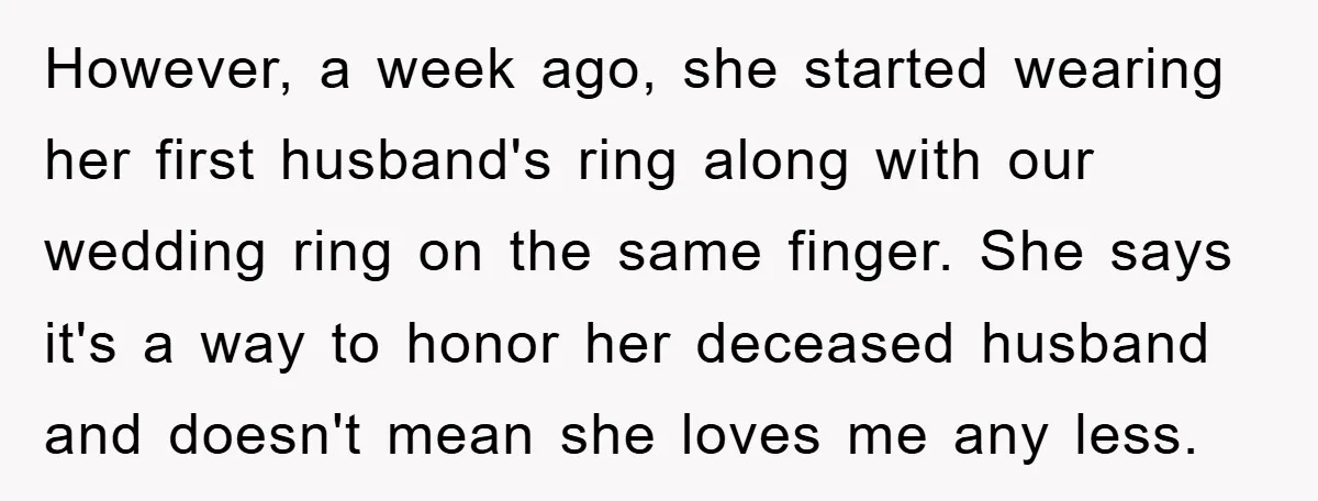 However, a week ago, she started wearing her first husband's ring along with our wedding ring on the same finger. She says it's a way to honor her deceased husband...