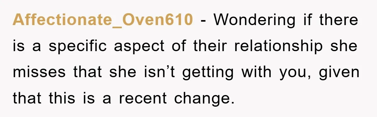Affectionate_Oven610 − Wondering if there is a specific aspect of their relationship she misses that she isn’t getting with you, given that this is a recent change.