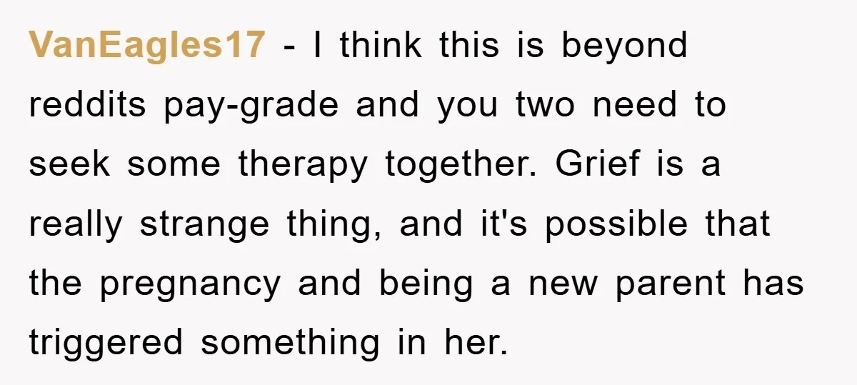 VanEagles17 − I think this is beyond reddits pay-grade and you two need to seek some therapy together. Grief is a really strange thing, and it's possible that the pregnancy...