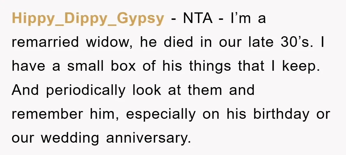 Hippy_Dippy_Gypsy − NTA - I’m a remarried widow, he died in our late 30’s. I have a small box of his things that I keep. And periodically look at them...