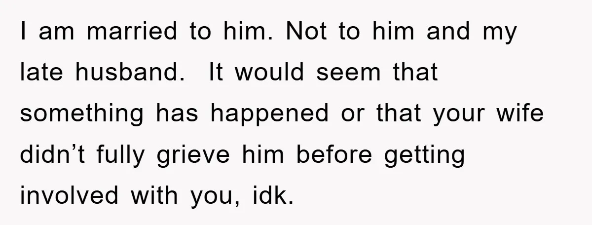 I am married to him. Not to him and my late husband. It would seem that something has happened or that your wife didn’t fully grieve him before getting involved...