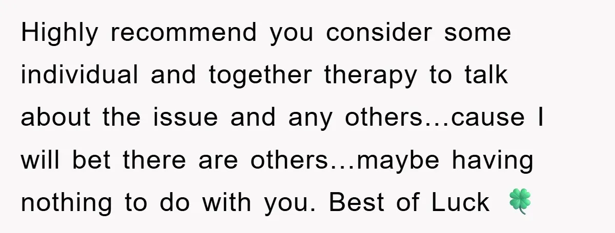 Highly recommend you consider some individual and together therapy to talk about the issue and any others…cause I will bet there are others…maybe having nothing to do with you. Best...