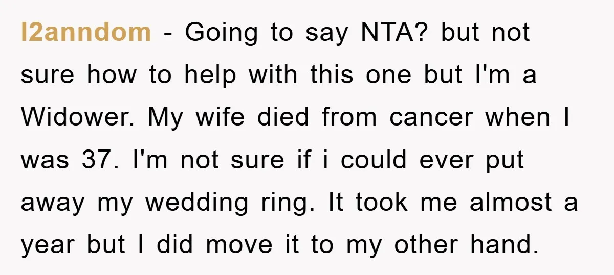 l2anndom − Going to say NTA? but not sure how to help with this one but I'm a Widower. My wife died from cancer when I was 37. I'm not...