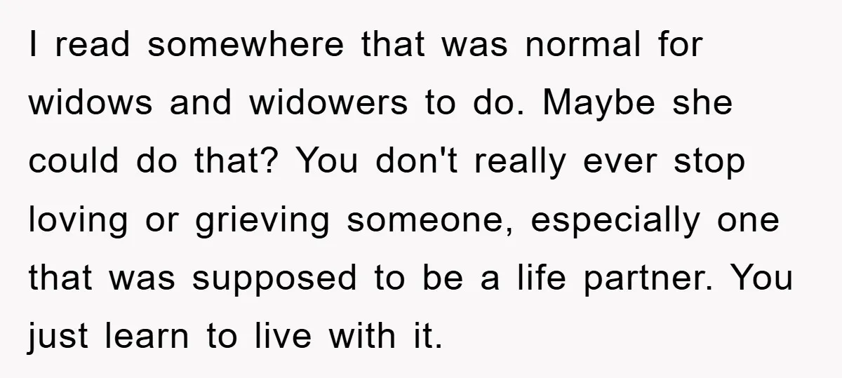 I read somewhere that was normal for widows and widowers to do. Maybe she could do that? You don't really ever stop loving or grieving someone, especially one that was...