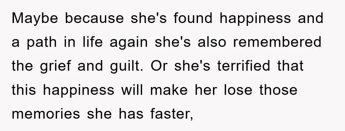 Maybe because she's found happiness and a path in life again she's also remembered the grief and guilt. Or she's terrified that this happiness will make her lose those memories...