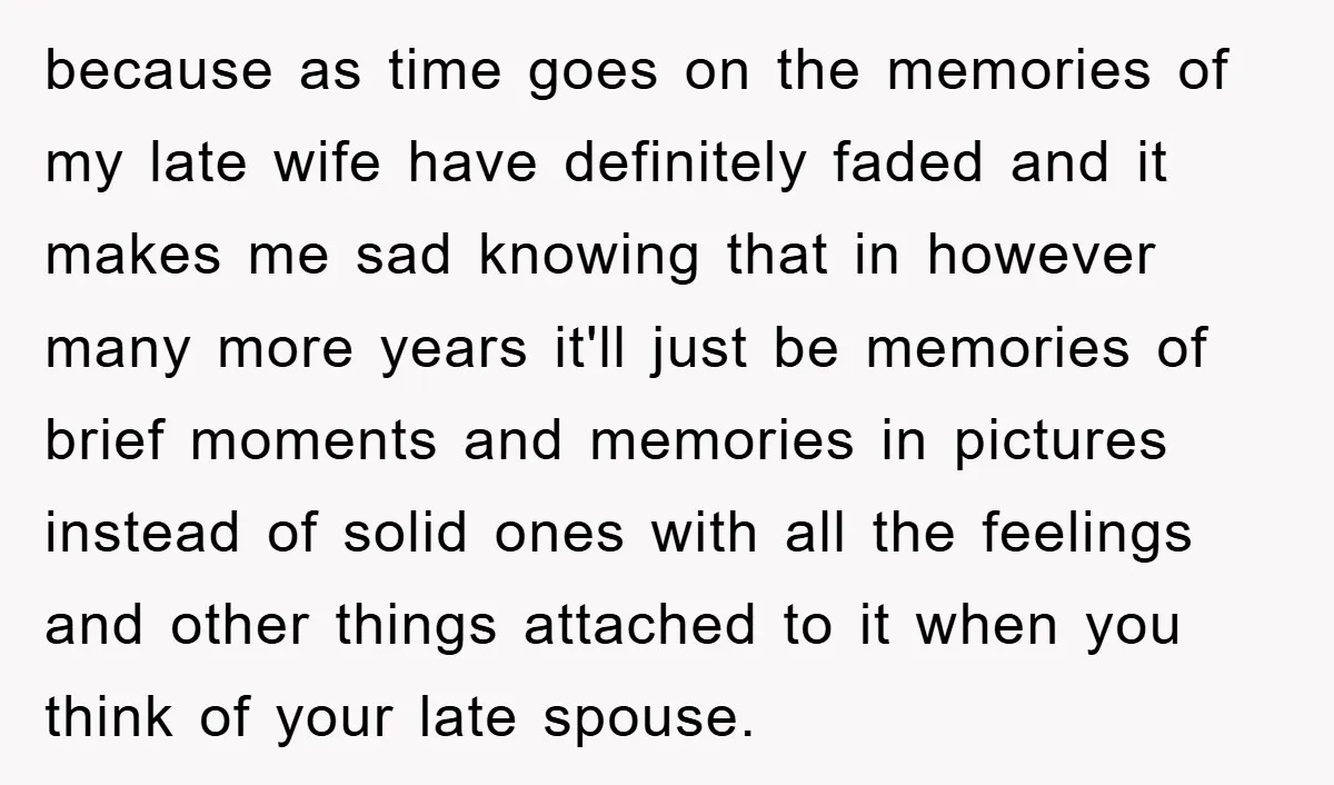 because as time goes on the memories of my late wife have definitely faded and it makes me sad knowing that in however many more years it'll just be memories...