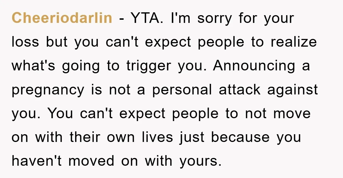 Cheeriodarlin − YTA. I'm sorry for your loss but you can't expect people to realize what's going to trigger you. Announcing a pregnancy is not a personal attack against you....
