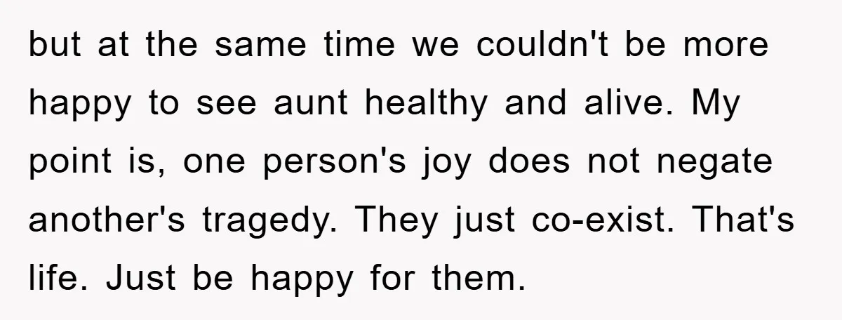 but at the same time we couldn't be more happy to see aunt healthy and alive. My point is, one person's joy does not negate another's tragedy. They just co-exist....