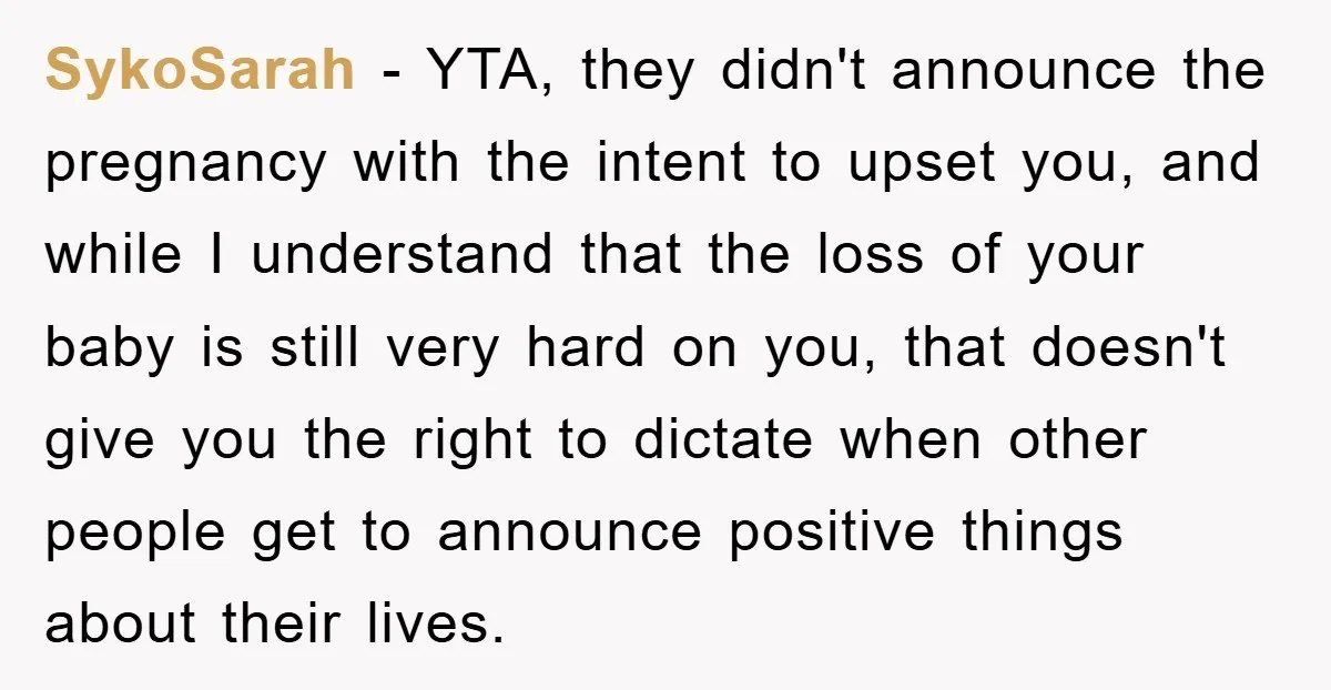 SykoSarah − YTA, they didn't announce the pregnancy with the intent to upset you, and while I understand that the loss of your baby is still very hard on you,...