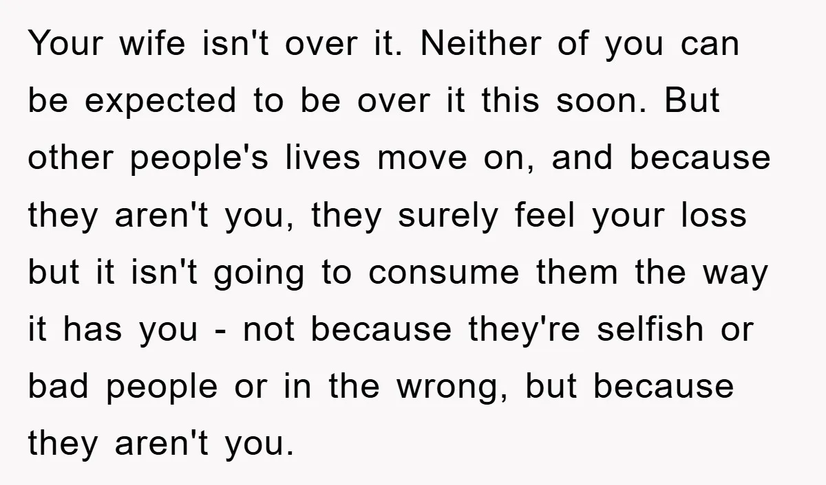 Your wife isn't over it. Neither of you can be expected to be over it this soon. But other people's lives move on, and because they aren't you, they surely...