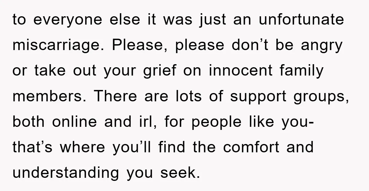 to everyone else it was just an unfortunate miscarriage. Please, please don’t be angry or take out your grief on innocent family members. There are lots of support groups, both...