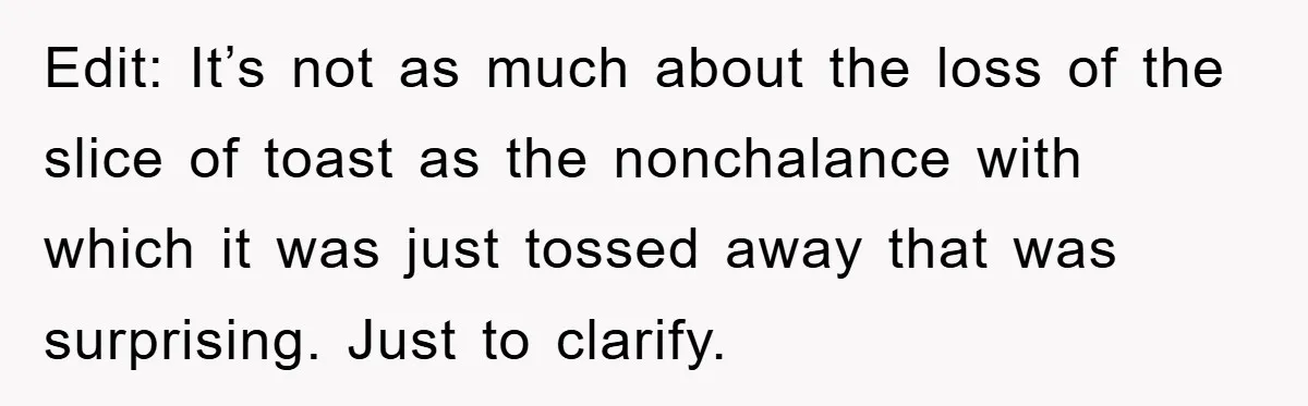 Edit: It’s not as much about the loss of the slice of toast as the nonchalance with which it was just tossed away that was surprising. Just to clarify.