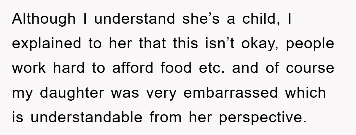 Although I understand she’s a child, I explained to her that this isn’t okay, people work hard to afford food etc. and of course my daughter was very embarrassed which...