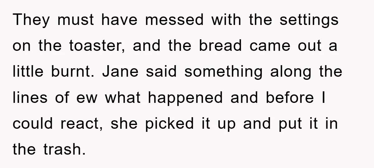 They must have messed with the settings on the toaster, and the bread came out a little burnt. Jane said something along the lines of ew what happened and before...