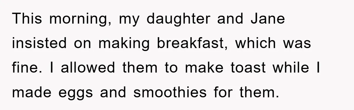 This morning, my daughter and Jane insisted on making breakfast, which was fine. I allowed them to make toast while I made eggs and smoothies for them.
