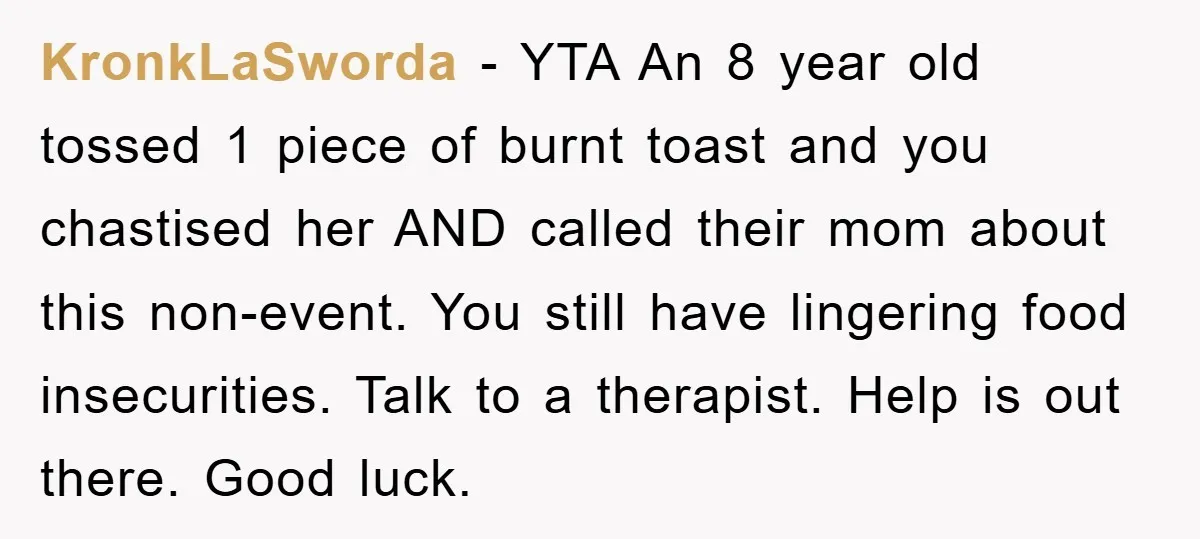 KronkLaSworda − YTA An 8 year old tossed 1 piece of burnt toast and you chastised her AND called their mom about this non-event. You still have lingering food insecurities....