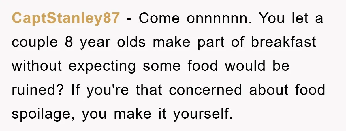 CaptStanley87 − Come onnnnnn. You let a couple 8 year olds make part of breakfast without expecting some food would be ruined? If you're that concerned about food spoilage, you...