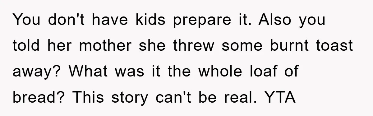 You don't have kids prepare it. Also you told her mother she threw some burnt toast away? What was it the whole loaf of bread? This story can't be real....