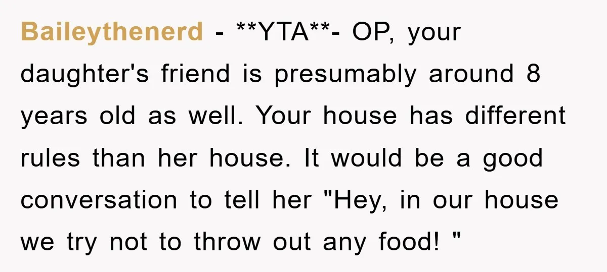 Baileythenerd − **YTA**- OP, your daughter's friend is presumably around 8 years old as well. Your house has different rules than her house. It would be a good conversation to...
