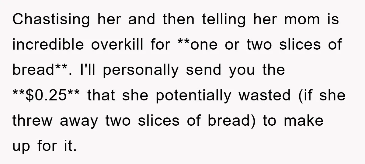 Chastising her and then telling her mom is incredible overkill for **one or two slices of bread**. I'll personally send you the **$0.25** that she potentially wasted (if she threw...