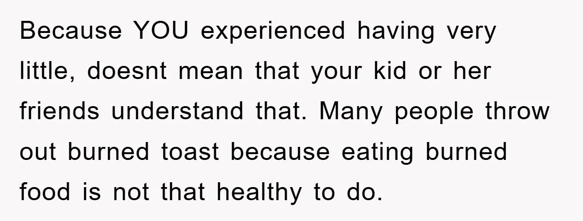 Because YOU experienced having very little, doesnt mean that your kid or her friends understand that. Many people throw out burned toast because eating burned food is not that healthy...