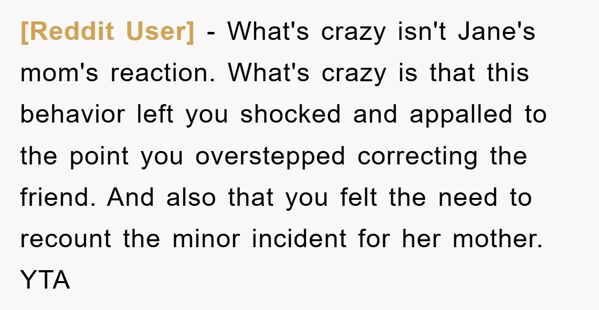 [Reddit User] − What's crazy isn't Jane's mom's reaction. What's crazy is that this behavior left you shocked and appalled to the point you overstepped correcting the friend. And also...