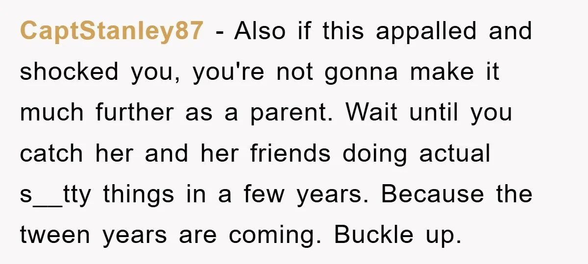 CaptStanley87 − Also if this appalled and shocked you, you're not gonna make it much further as a parent. Wait until you catch her and her friends doing actual s__tty...