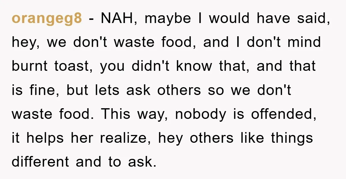 orangeg8 − NAH, maybe I would have said, hey, we don't waste food, and I don't mind burnt toast, you didn't know that, and that is fine, but lets ask...