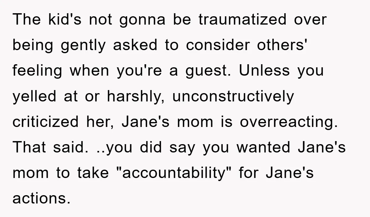 The kid's not gonna be traumatized over being gently asked to consider others' feeling when you're a guest. Unless you yelled at or harshly, unconstructively criticized her, Jane's mom is...