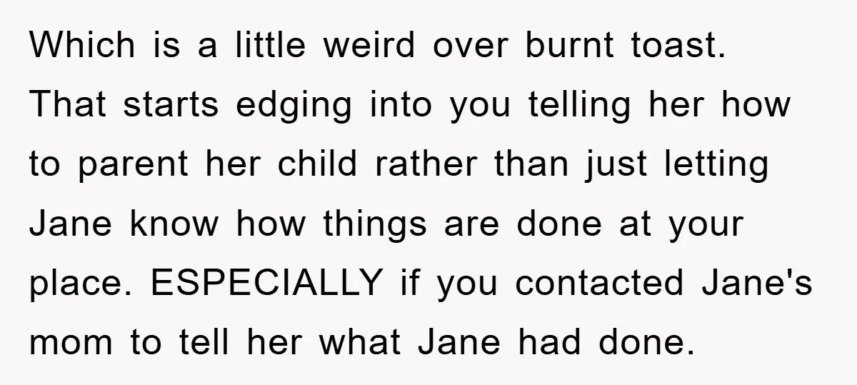 Which is a little weird over burnt toast. That starts edging into you telling her how to parent her child rather than just letting Jane know how things are done...