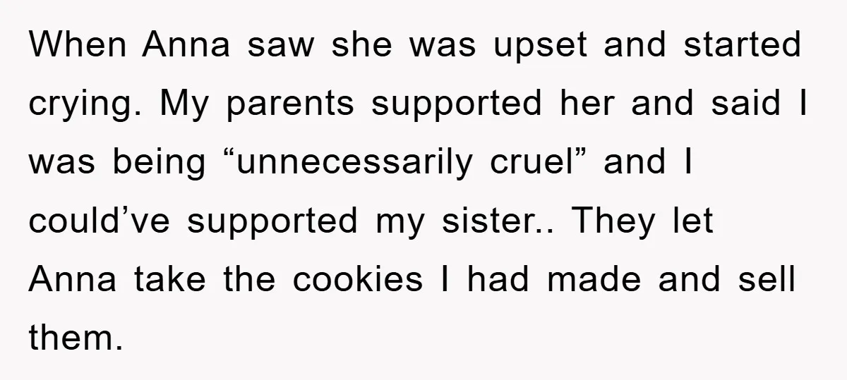 When Anna saw she was upset and started crying. My parents supported her and said I was being “unnecessarily cruel” and I could’ve supported my sister.. They let Anna take...