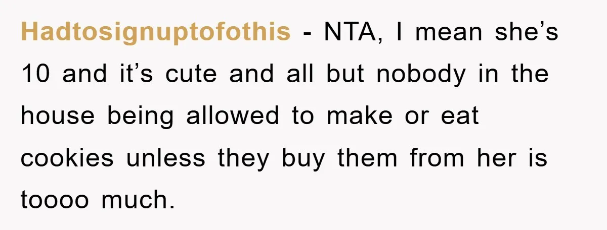 Hadtosignuptofothis − NTA, I mean she’s 10 and it’s cute and all but nobody in the house being allowed to make or eat cookies unless they buy them from her...