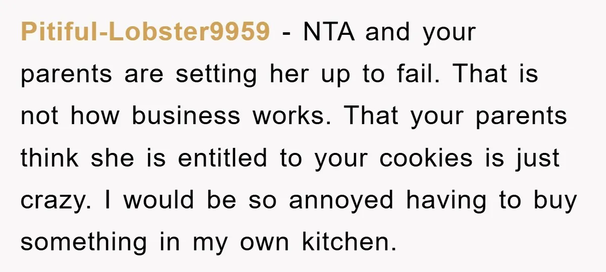 Pitiful-Lobster9959 − NTA and your parents are setting her up to fail. That is not how business works. That your parents think she is entitled to your cookies is just...