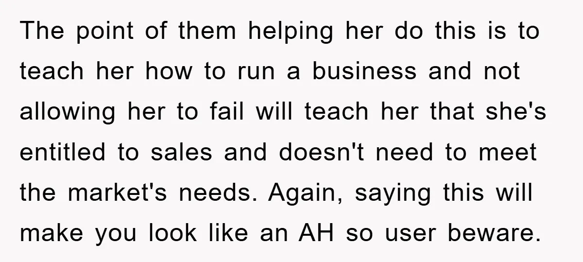 The point of them helping her do this is to teach her how to run a business and not allowing her to fail will teach her that she's entitled to...