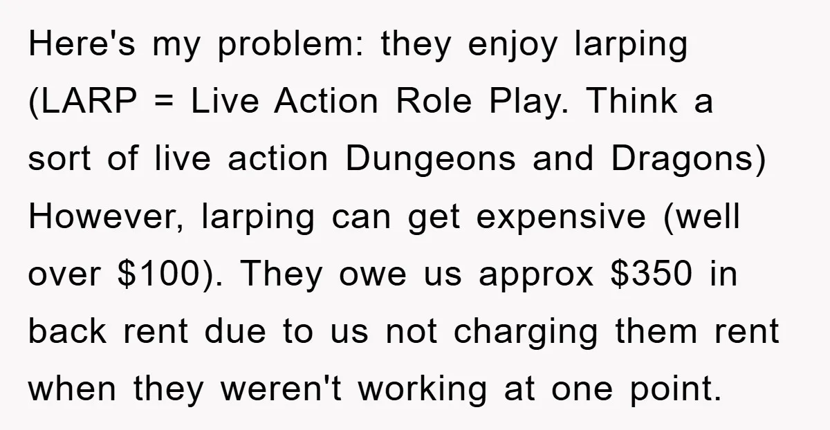 Here's my problem: they enjoy larping (LARP = Live Action Role Play. Think a sort of live action Dungeons and Dragons) However, larping can get expensive (well over $100). They...