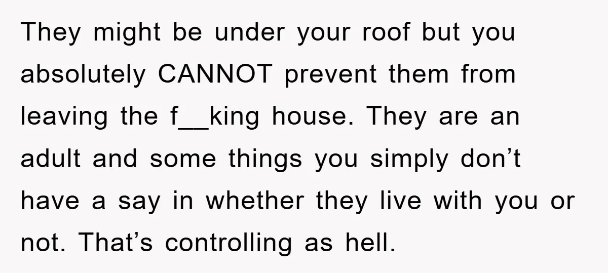 They might be under your roof but you absolutely CANNOT prevent them from leaving the f__king house. They are an adult and some things you simply don’t have a say...