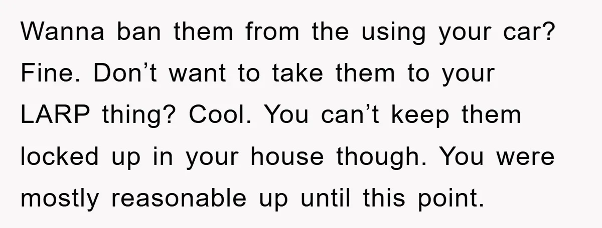 Wanna ban them from the using your car? Fine. Don’t want to take them to your LARP thing? Cool. You can’t keep them locked up in your house though. You...