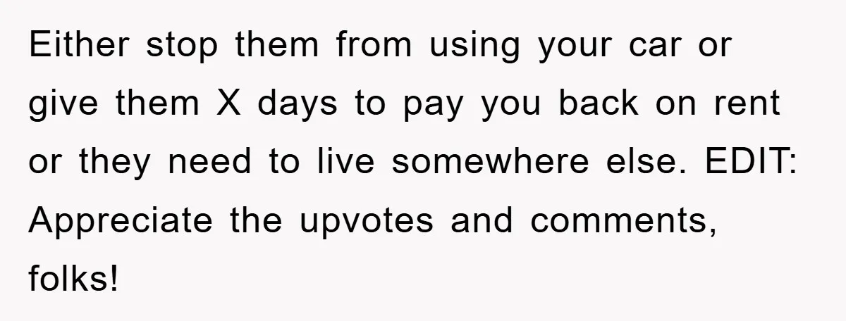 Either stop them from using your car or give them X days to pay you back on rent or they need to live somewhere else. EDIT: Appreciate the upvotes and...