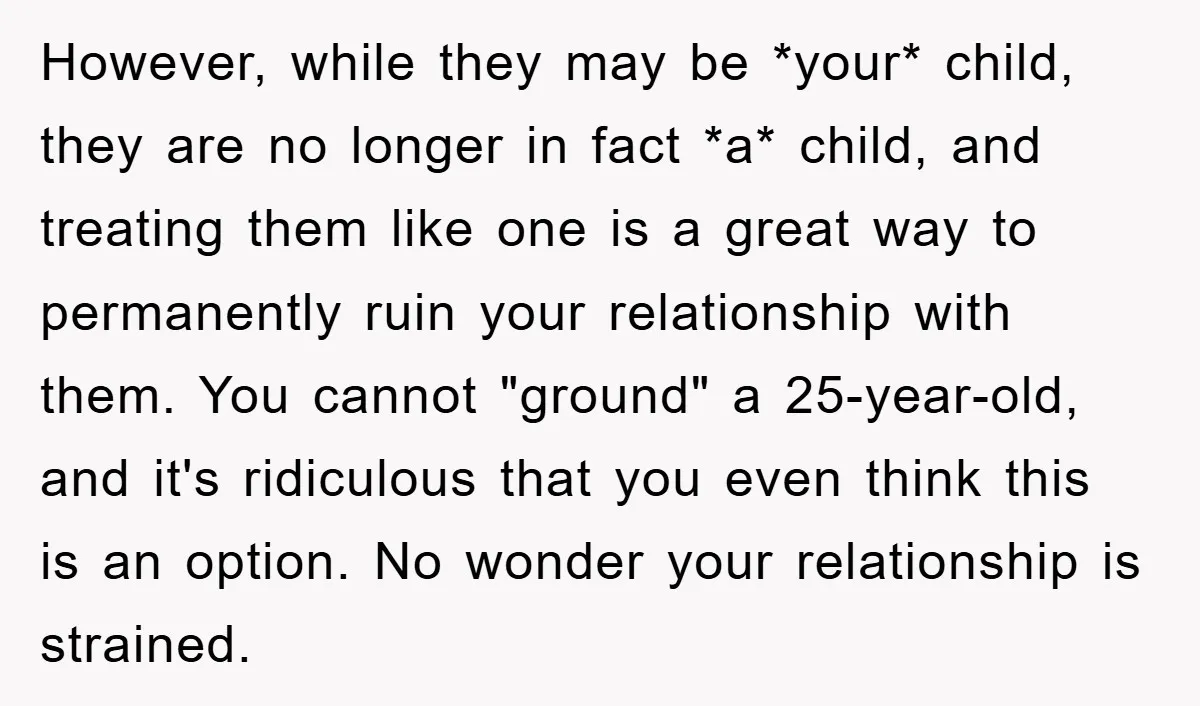 However, while they may be *your* child, they are no longer in fact *a* child, and treating them like one is a great way to permanently ruin your relationship with...